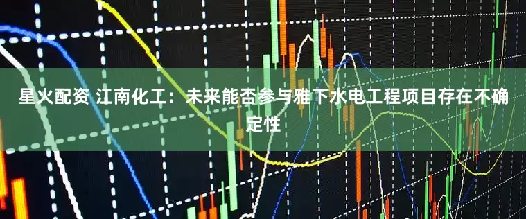 星火配资 江南化工：未来能否参与雅下水电工程项目存在不确定性
