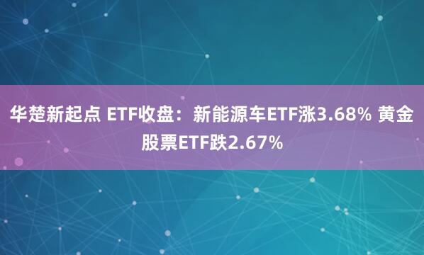 华楚新起点 ETF收盘：新能源车ETF涨3.68% 黄金股票ETF跌2.67%